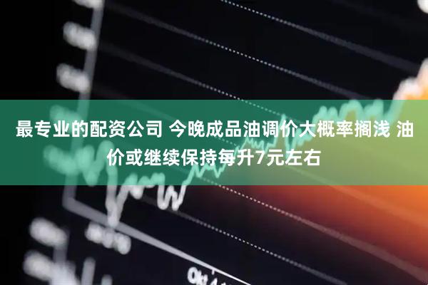 最专业的配资公司 今晚成品油调价大概率搁浅 油价或继续保持每升7元左右