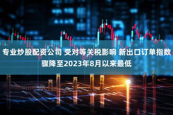 专业炒股配资公司 受对等关税影响 新出口订单指数骤降至2023年8月以来最低