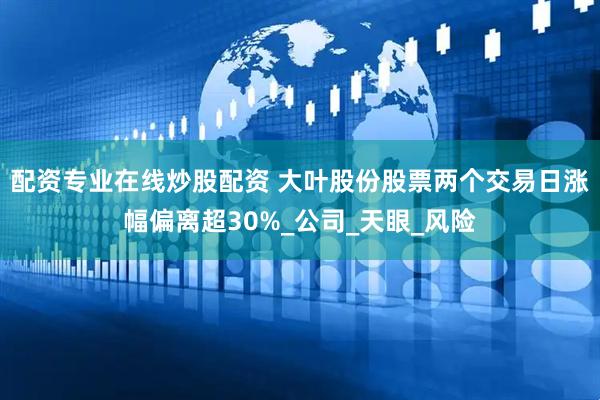 配资专业在线炒股配资 大叶股份股票两个交易日涨幅偏离超30%_公司_天眼_风险