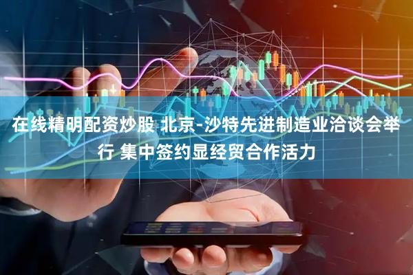 在线精明配资炒股 北京-沙特先进制造业洽谈会举行 集中签约显经贸合作活力