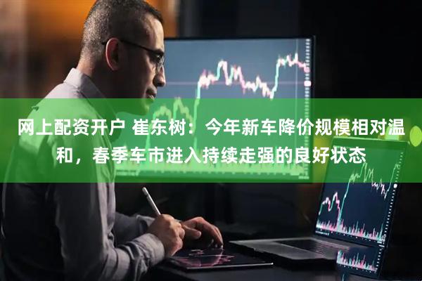 网上配资开户 崔东树：今年新车降价规模相对温和，春季车市进入持续走强的良好状态