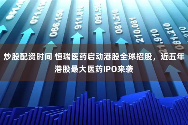 炒股配资时间 恒瑞医药启动港股全球招股，近五年港股最大医药IPO来袭