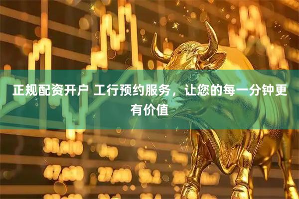正规配资开户 工行预约服务，让您的每一分钟更有价值
