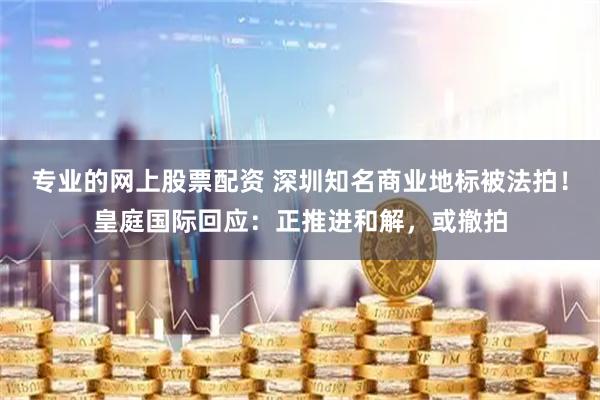 专业的网上股票配资 深圳知名商业地标被法拍！皇庭国际回应：正推进和解，或撤拍