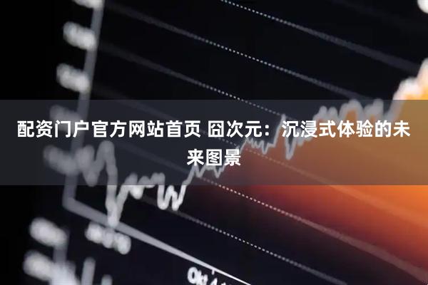 配资门户官方网站首页 囧次元：沉浸式体验的未来图景