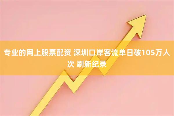 专业的网上股票配资 深圳口岸客流单日破105万人次 刷新纪录