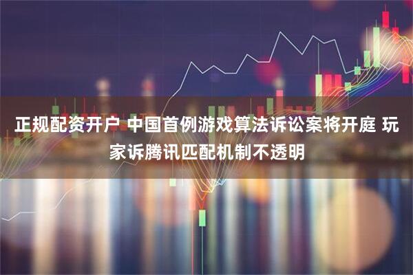 正规配资开户 中国首例游戏算法诉讼案将开庭 玩家诉腾讯匹配机制不透明