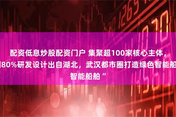 配资低息炒股配资门户 集聚超100家核心主体，全国80%研发设计出自湖北，武汉都市圈打造绿色智能船舶“