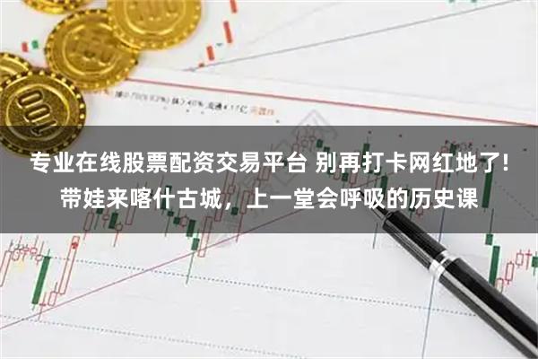 专业在线股票配资交易平台 别再打卡网红地了!带娃来喀什古城，上一堂会呼吸的历史课