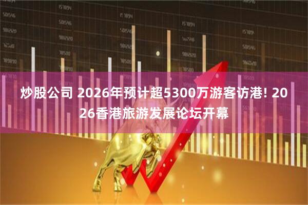 炒股公司 2026年预计超5300万游客访港! 2026香港旅游发展论坛开幕