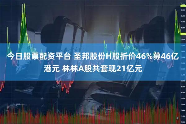 今日股票配资平台 圣邦股份H股折价46%募46亿港元 林林A股共套现21亿元
