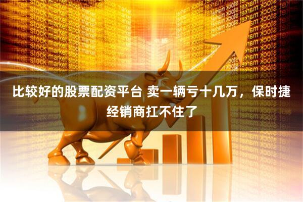 比较好的股票配资平台 卖一辆亏十几万，保时捷经销商扛不住了