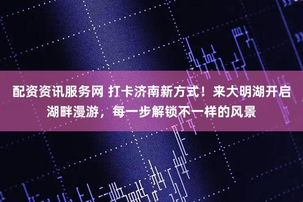 配资资讯服务网 打卡济南新方式！来大明湖开启湖畔漫游，每一步解锁不一样的风景