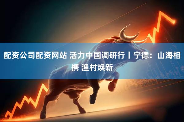 配资公司配资网站 活力中国调研行丨宁德：山海相携 渔村焕新