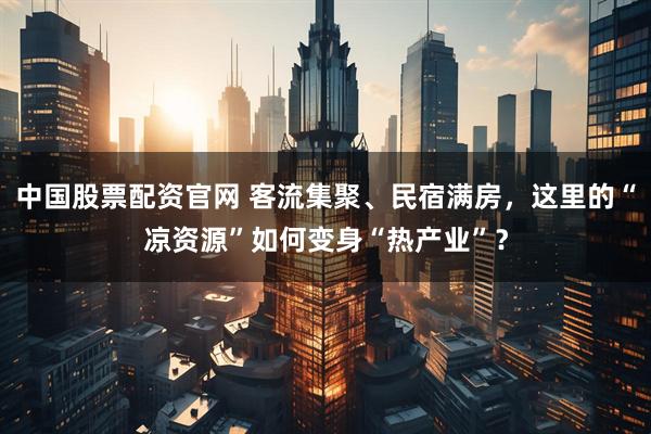 中国股票配资官网 客流集聚、民宿满房，这里的“凉资源”如何变身“热产业”？